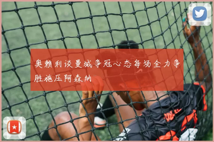 奥赖利谈曼城争冠心态每场全力争胜施压阿森纳