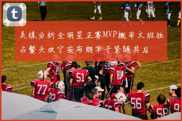 美媒分析全明星正赛MVP概率文班独占鳌头坎宁安布朗华子紧随其后