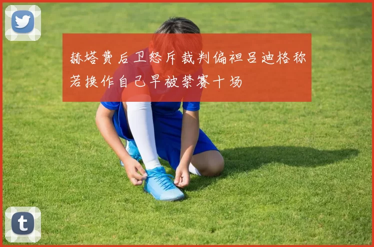 赫塔费后卫怒斥裁判偏袒吕迪格称若换作自己早被禁赛十场