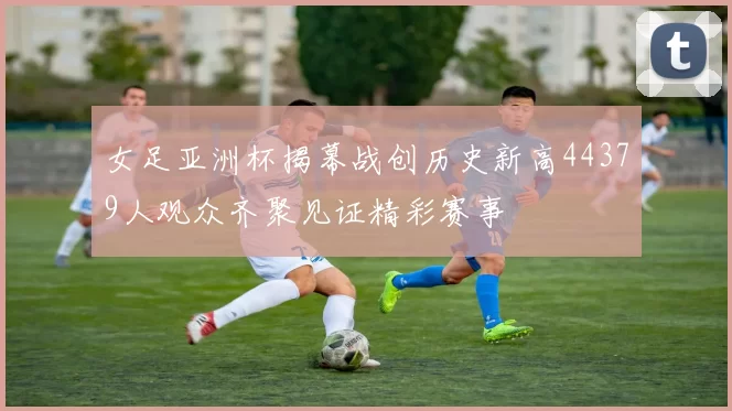 女足亚洲杯揭幕战创历史新高44379人观众齐聚见证精彩赛事